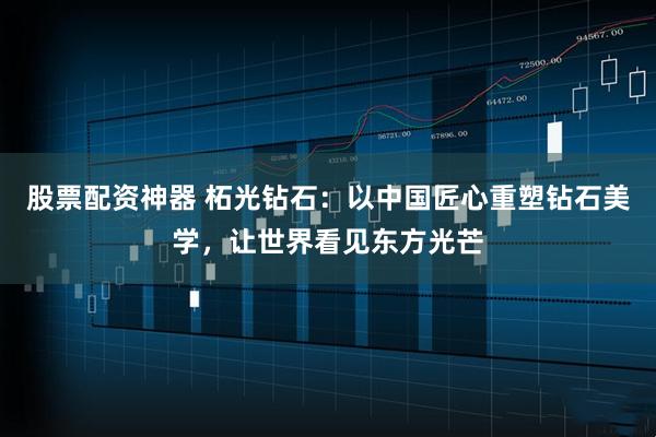 股票配资神器 柘光钻石：以中国匠心重塑钻石美学，让世界看见东方光芒