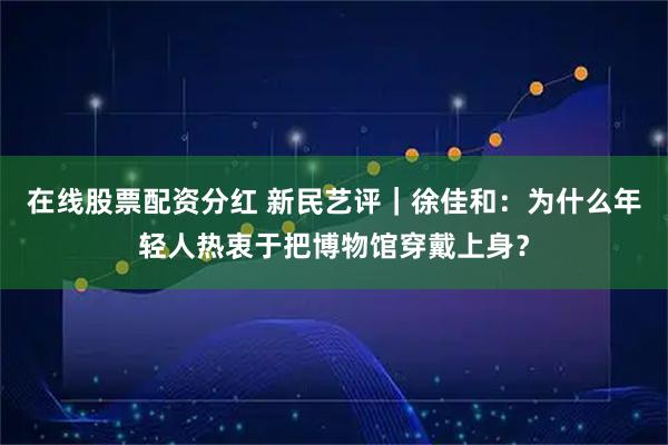 在线股票配资分红 新民艺评｜徐佳和：为什么年轻人热衷于把博物馆穿戴上身？