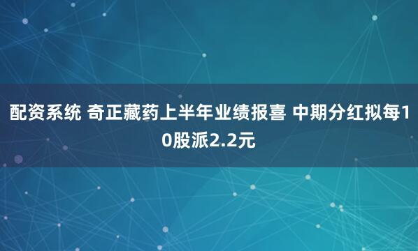 配资系统 奇正藏药上半年业绩报喜 中期分红拟每10股派2.2元