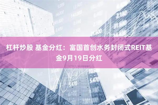 杠杆炒股 基金分红：富国首创水务封闭式REIT基金9月19日分红