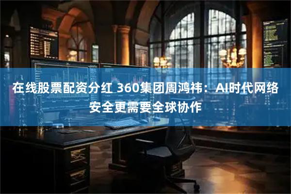 在线股票配资分红 360集团周鸿祎：AI时代网络安全更需要全球协作