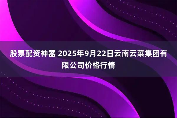 股票配资神器 2025年9月22日云南云菜集团有限公司价格行情