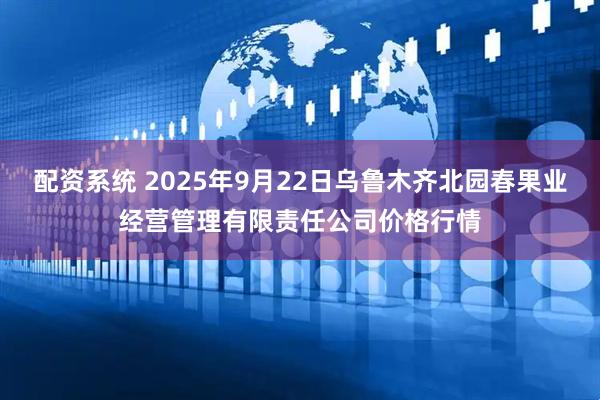 配资系统 2025年9月22日乌鲁木齐北园春果业经营管理有限责任公司价格行情