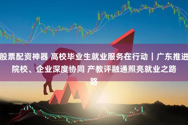股票配资神器 高校毕业生就业服务在行动｜广东推进院校、企业深度协同 产教评融通照亮就业之路