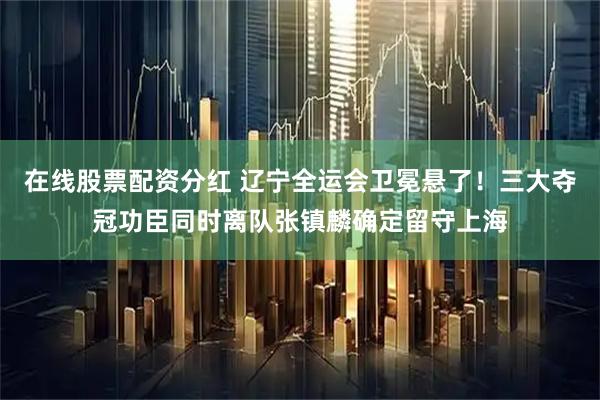 在线股票配资分红 辽宁全运会卫冕悬了！三大夺冠功臣同时离队张镇麟确定留守上海