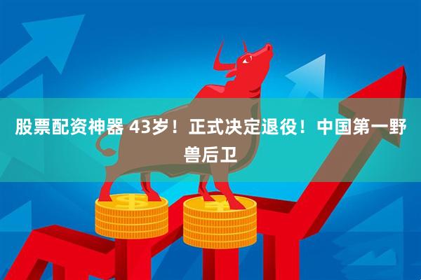 股票配资神器 43岁！正式决定退役！中国第一野兽后卫