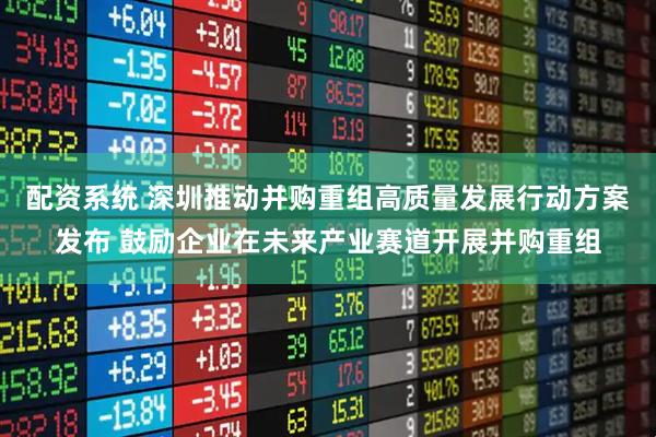 配资系统 深圳推动并购重组高质量发展行动方案发布 鼓励企业在未来产业赛道开展并购重组