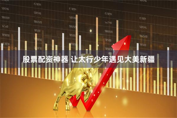 股票配资神器 让太行少年遇见大美新疆