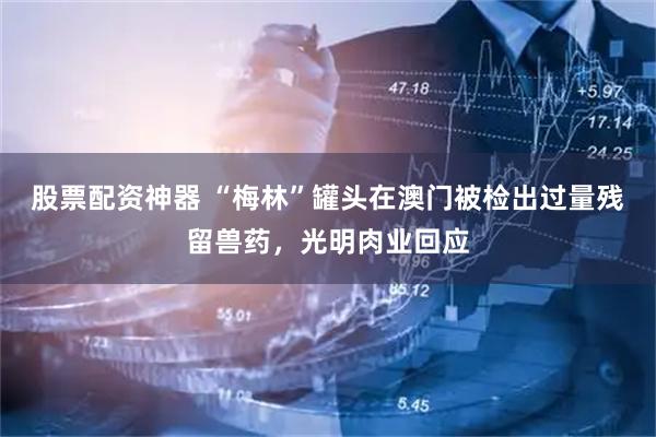 股票配资神器 “梅林”罐头在澳门被检出过量残留兽药，光明肉业回应