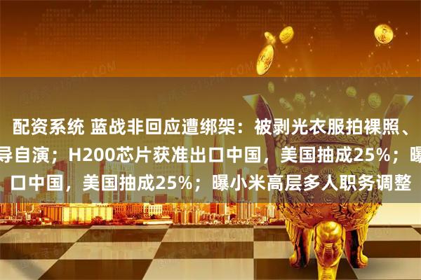 配资系统 蓝战非回应遭绑架：被剥光衣服拍裸照、收集生物信息，不是自导自演；H200芯片获准出口中国，美国抽成25%；曝小米高层多人职务调整