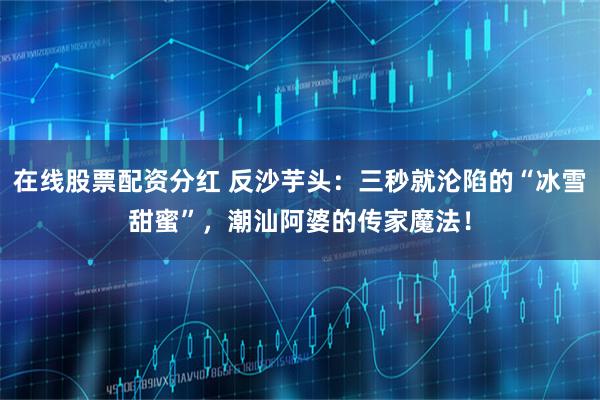 在线股票配资分红 反沙芋头：三秒就沦陷的“冰雪甜蜜”，潮汕阿婆的传家魔法！