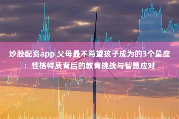 炒股配资app 父母最不希望孩子成为的3个星座：性格特质背后的教育挑战与智慧应对