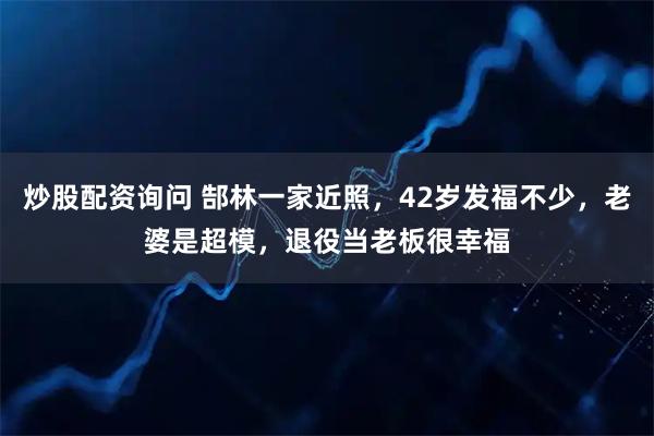 炒股配资询问 郜林一家近照，42岁发福不少，老婆是超模，退役当老板很幸福