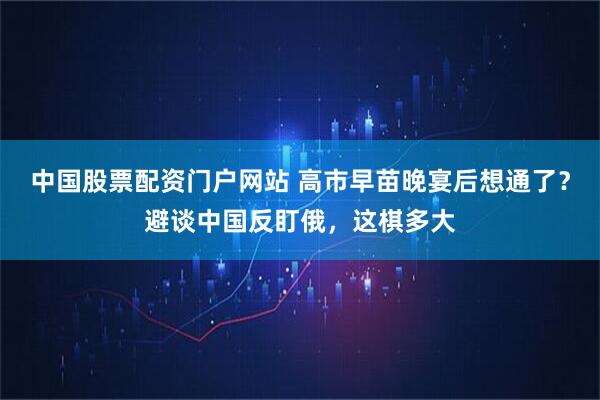 中国股票配资门户网站 高市早苗晚宴后想通了？避谈中国反盯俄，这棋多大