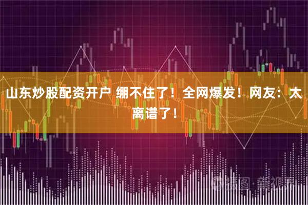 山东炒股配资开户 绷不住了！全网爆发！网友：太离谱了！