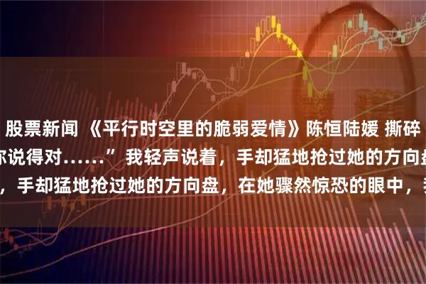 股票新闻 《平行时空里的脆弱爱情》陈恒陆媛 撕碎了这十年的情深。 　　“你说得对……” 　　我轻声说着，手却猛地抢过她的方向盘，在她骤然惊恐的眼中，我笑了：