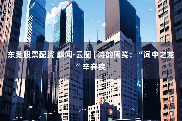 东莞股票配资 麟阅·云图 | 诗韵周笺：“词中之龙”辛弃疾
