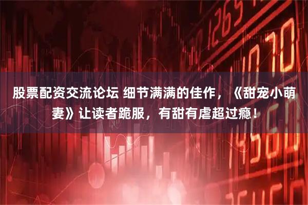 股票配资交流论坛 细节满满的佳作，《甜宠小萌妻》让读者跪服，有甜有虐超过瘾！