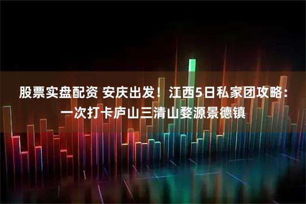 股票实盘配资 安庆出发！江西5日私家团攻略：一次打卡庐山三清山婺源景德镇