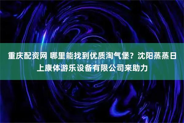重庆配资网 哪里能找到优质淘气堡？沈阳蒸蒸日上康体游乐设备有限公司来助力