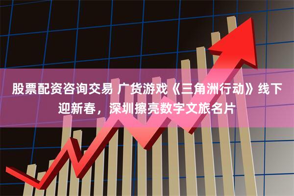 股票配资咨询交易 广货游戏《三角洲行动》线下迎新春，深圳擦亮数字文旅名片