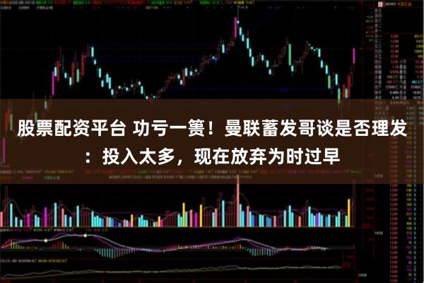 股票配资平台 功亏一篑！曼联蓄发哥谈是否理发：投入太多，现在放弃为时过早