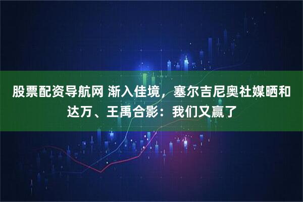 股票配资导航网 渐入佳境，塞尔吉尼奥社媒晒和达万、王禹合影：我们又赢了