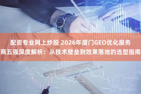 配资专业网上炒股 2026年厦门GEO优化服务商五强深度解析：从技术壁垒到效果落地的选型指南