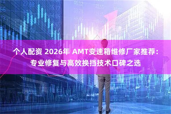 个人配资 2026年 AMT变速箱维修厂家推荐：专业修复与高效换挡技术口碑之选