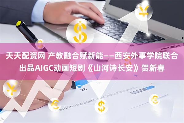 天天配资网 产教融合赋新能——西安外事学院联合出品AIGC动画短剧《山河诗长安》贺新春