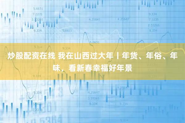 炒股配资在线 我在山西过大年丨年货、年俗、年味，看新春幸福好年景