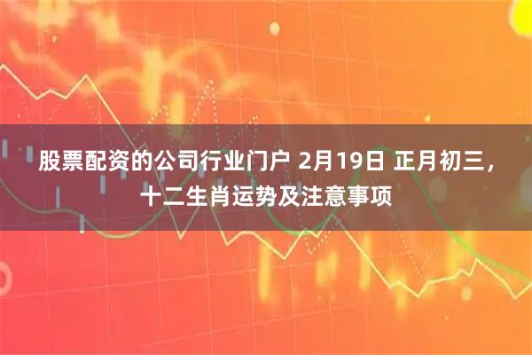 股票配资的公司行业门户 2月19日 正月初三，十二生肖运势及注意事项