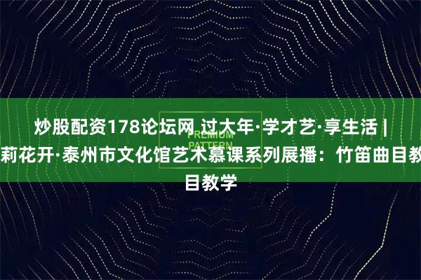 炒股配资178论坛网 过大年·学才艺·享生活 | 茉莉花开·泰州市文化馆艺术慕课系列展播：竹笛曲目教学