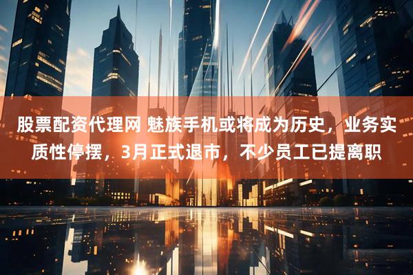 股票配资代理网 魅族手机或将成为历史，业务实质性停摆，3月正式退市，不少员工已提离职