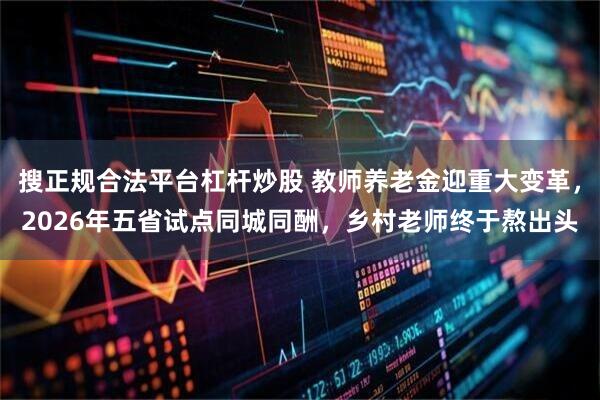 搜正规合法平台杠杆炒股 教师养老金迎重大变革，2026年五省试点同城同酬，乡村老师终于熬出头