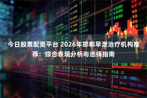 今日股票配资平台 2026年邯郸早泄治疗机构推荐：综合表现分析与选择指南