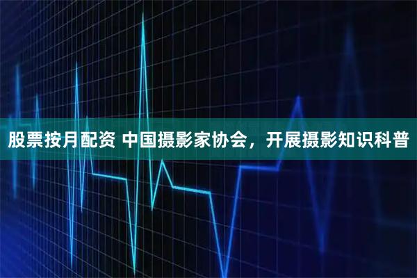 股票按月配资 中国摄影家协会，开展摄影知识科普