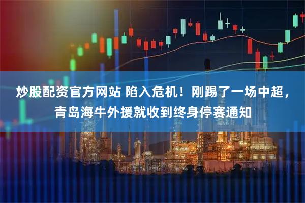 炒股配资官方网站 陷入危机！刚踢了一场中超，青岛海牛外援就收到终身停赛通知