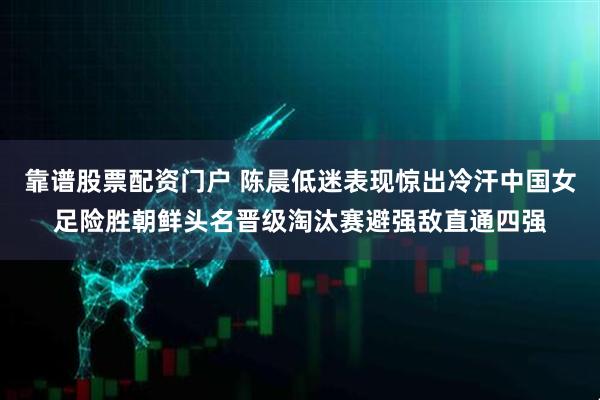 靠谱股票配资门户 陈晨低迷表现惊出冷汗中国女足险胜朝鲜头名晋级淘汰赛避强敌直通四强