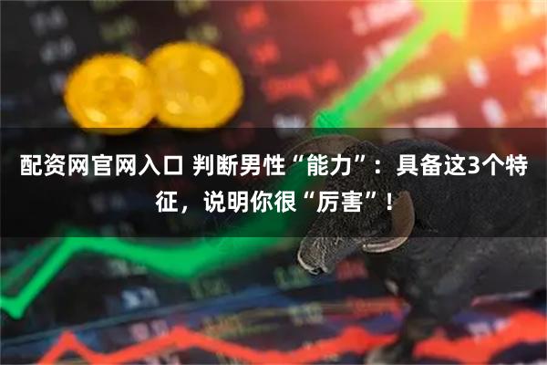 配资网官网入口 判断男性“能力”：具备这3个特征，说明你很“厉害”！