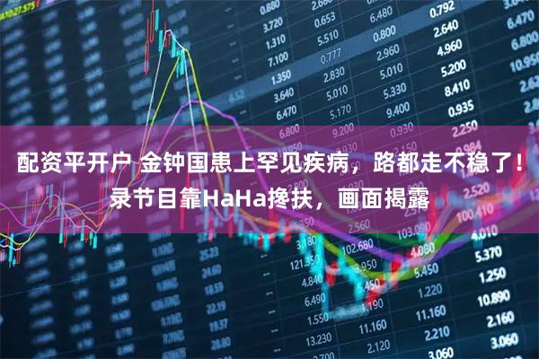 配资平开户 金钟国患上罕见疾病，路都走不稳了！录节目靠HaHa搀扶，画面揭露