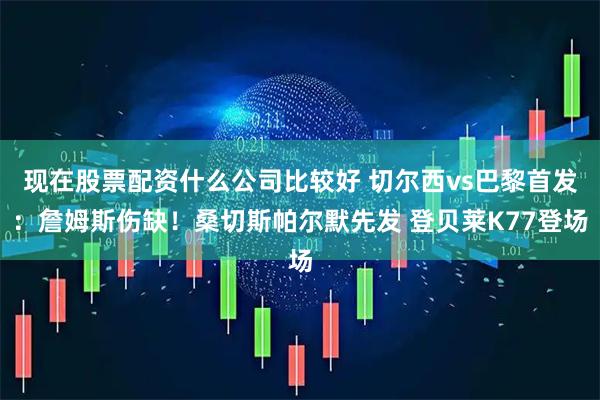 现在股票配资什么公司比较好 切尔西vs巴黎首发：詹姆斯伤缺！桑切斯帕尔默先发 登贝莱K77登场