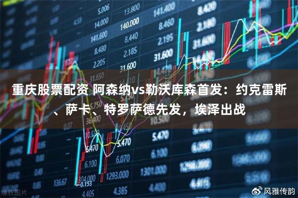 重庆股票配资 阿森纳vs勒沃库森首发：约克雷斯、萨卡、特罗萨德先发，埃泽出战