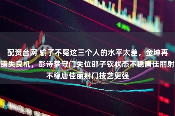 配资台网 输了不冤这三个人的水平太差，金坤再美也救不回错失良机，彭诗梦守门失位邵子钦状态不稳唐佳丽射门技艺更强