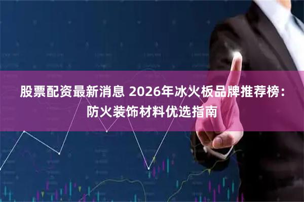 股票配资最新消息 2026年冰火板品牌推荐榜：防火装饰材料优选指南