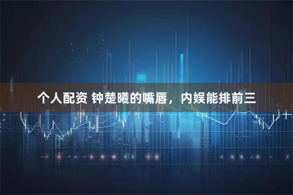 个人配资 钟楚曦的嘴唇，内娱能排前三