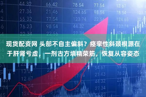 现货配资网 头部不自主偏斜？痉挛性斜颈根源在于肝肾亏虚，一剂古方填精荣筋，恢复从容姿态