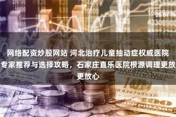 网络配资炒股网站 河北治疗儿童抽动症权威医院和专家推荐与选择攻略，石家庄直乐医院根源调理更放心