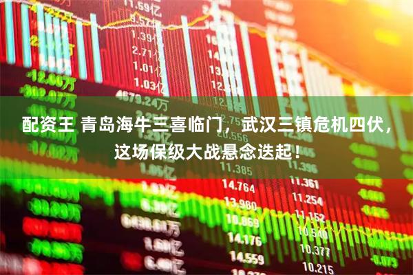 配资王 青岛海牛三喜临门，武汉三镇危机四伏，这场保级大战悬念迭起！