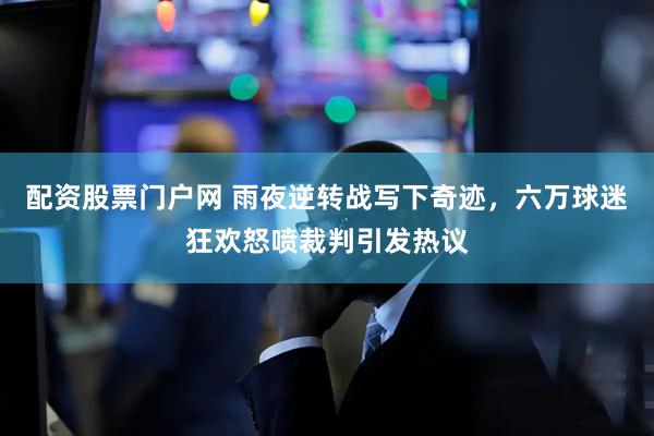 配资股票门户网 雨夜逆转战写下奇迹，六万球迷狂欢怒喷裁判引发热议